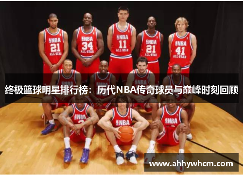 终极篮球明星排行榜：历代NBA传奇球员与巅峰时刻回顾